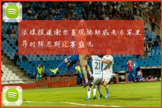 法媒报道谢尔基现场助威老东家里昂对阵尼斯比赛盛况