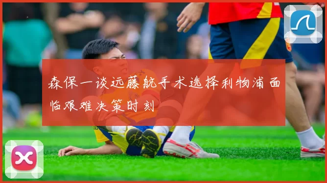 森保一谈远藤航手术选择利物浦面临艰难决策时刻
