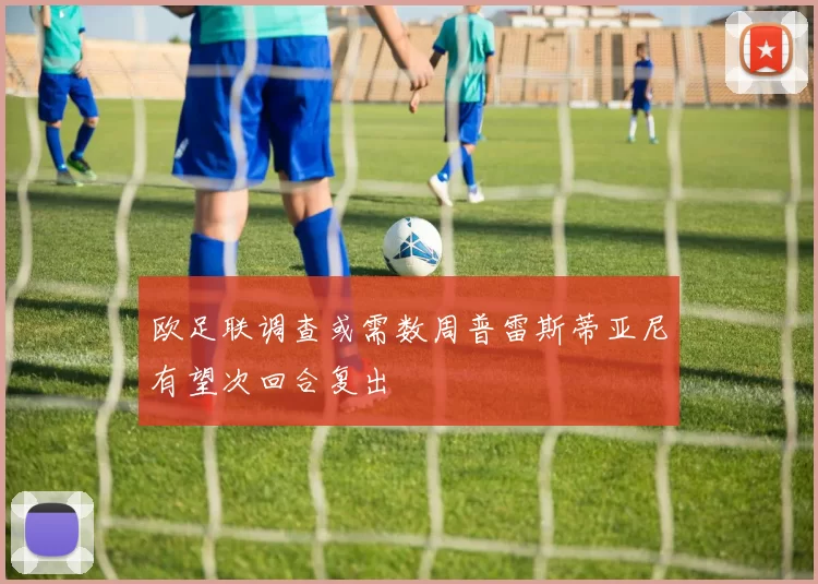 欧足联调查或需数周普雷斯蒂亚尼有望次回合复出