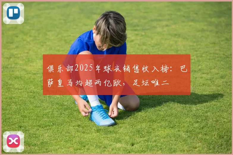 俱乐部2025年球衣销售收入榜：巴萨皇马均超两亿欧，足坛唯二
