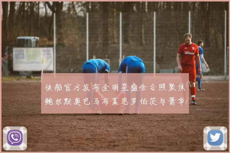 快船官方发布全明星盛会合照聚焦鲍尔默奥巴马布莱恩罗伯茨与萧华同框亮相