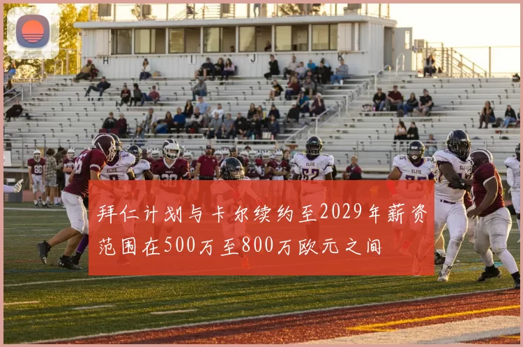 拜仁计划与卡尔续约至2029年薪资范围在500万至800万欧元之间