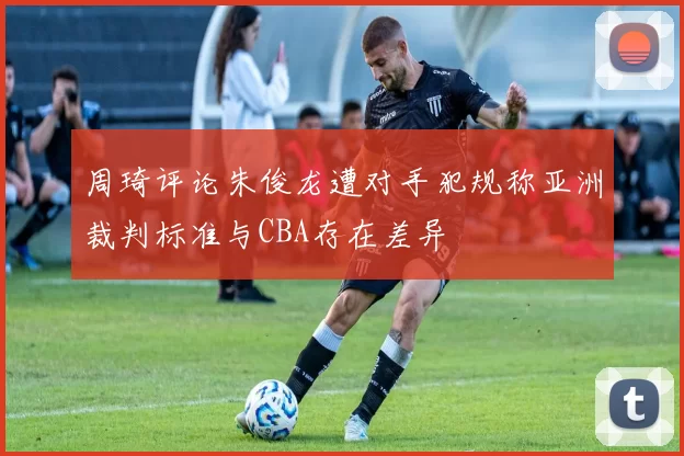 周琦评论朱俊龙遭对手犯规称亚洲裁判标准与CBA存在差异