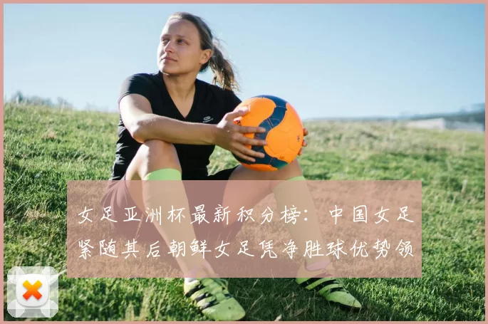 女足亚洲杯最新积分榜：中国女足紧随其后朝鲜女足凭净胜球优势领跑