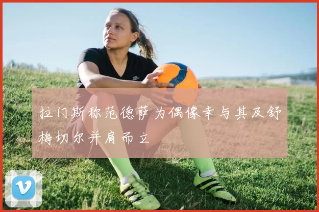 拉门斯称范德萨为偶像幸与其及舒梅切尔并肩而立