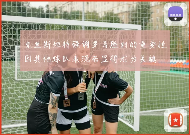 克里斯坦特强调罗马胜利的重要性因其他球队表现而显得尤为关键
