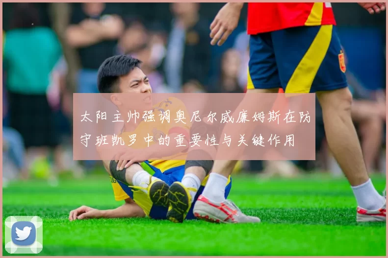 太阳主帅强调奥尼尔威廉姆斯在防守班凯罗中的重要性与关键作用
