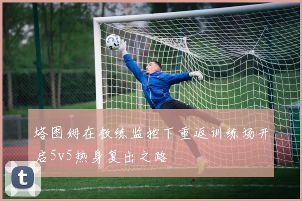 塔图姆在教练监控下重返训练场开启5v5热身复出之路