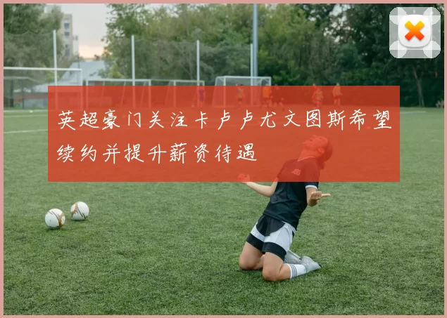英超豪门关注卡卢卢尤文图斯希望续约并提升薪资待遇