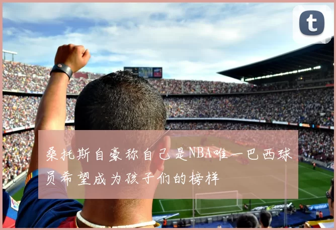 桑托斯自豪称自己是NBA唯一巴西球员希望成为孩子们的榜样