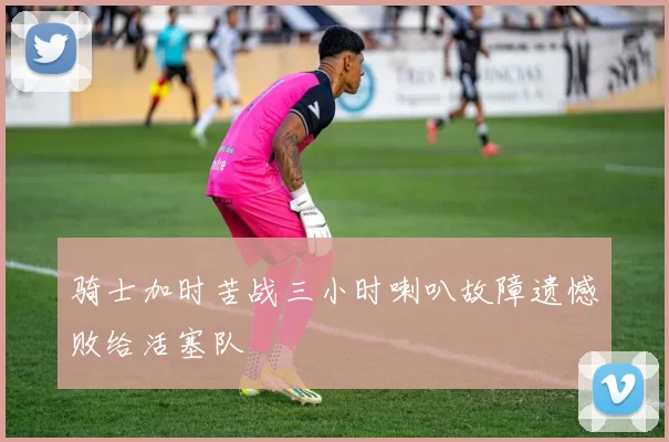 骑士加时苦战三小时喇叭故障遗憾败给活塞队